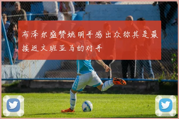 布泽尔盛赞姚明手感出众称其是最接近文班亚马的对手