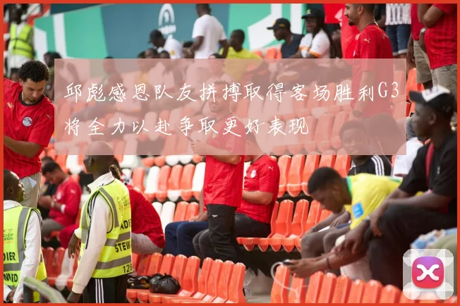 邱彪感恩队友拼搏取得客场胜利G3将全力以赴争取更好表现