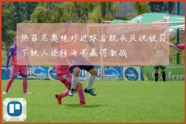 热菲尼奥绝妙进球后脱衣庆祝被罚下铁人逆转海港赢得激战