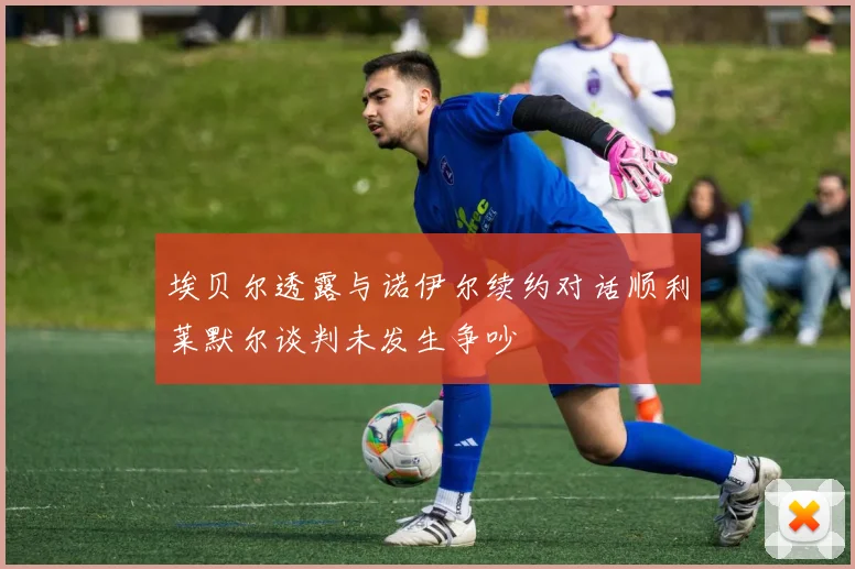 埃贝尔透露与诺伊尔续约对话顺利莱默尔谈判未发生争吵