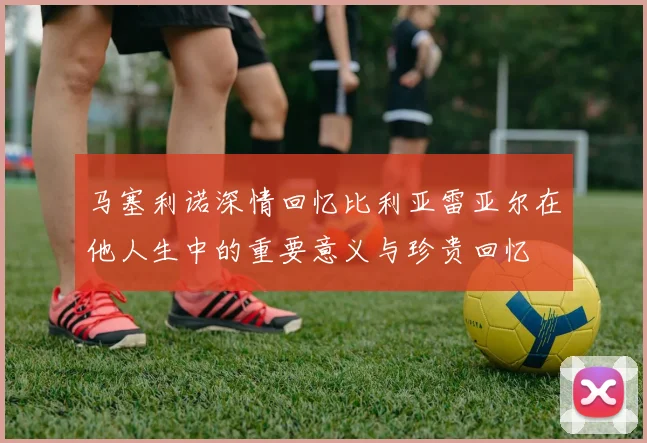 马塞利诺深情回忆比利亚雷亚尔在他人生中的重要意义与珍贵回忆