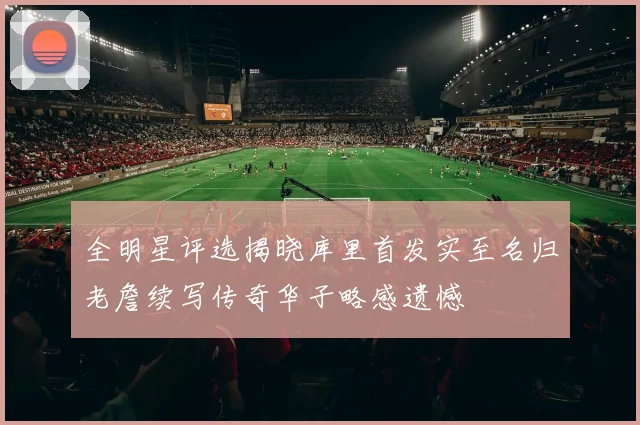 全明星评选揭晓库里首发实至名归老詹续写传奇华子略感遗憾