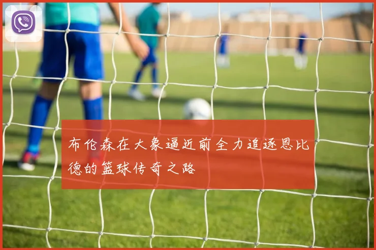 布伦森在大象逼近前全力追逐恩比德的篮球传奇之路
