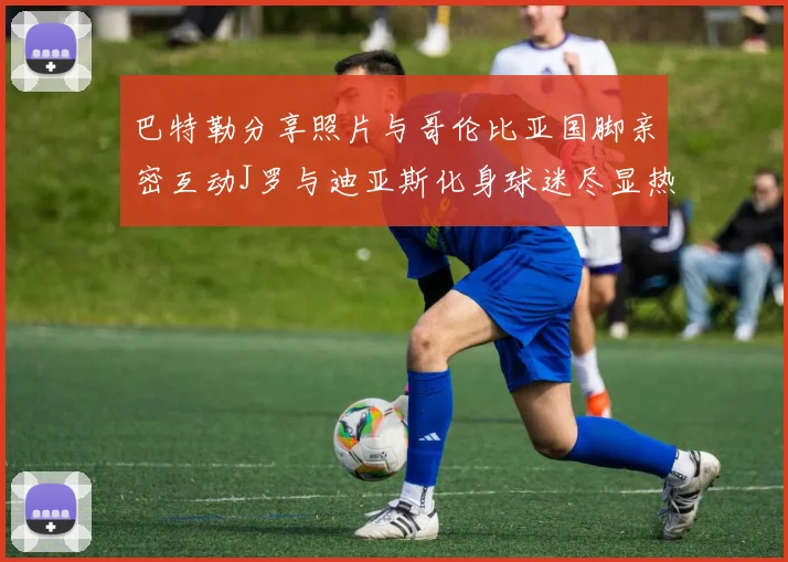 巴特勒分享照片与哥伦比亚国脚亲密互动J罗与迪亚斯化身球迷尽显热情