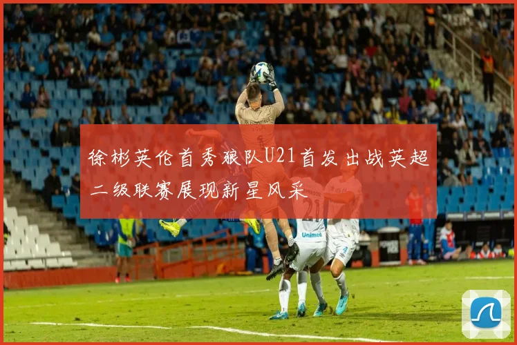 徐彬英伦首秀狼队U21首发出战英超二级联赛展现新星风采