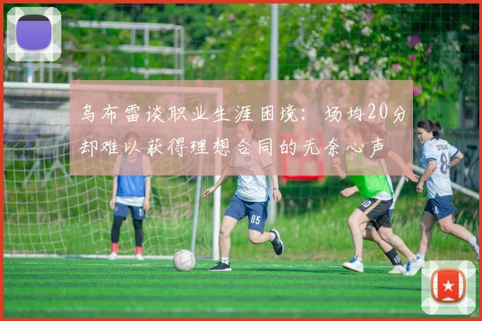 乌布雷谈职业生涯困境：场均20分却难以获得理想合同的无奈心声