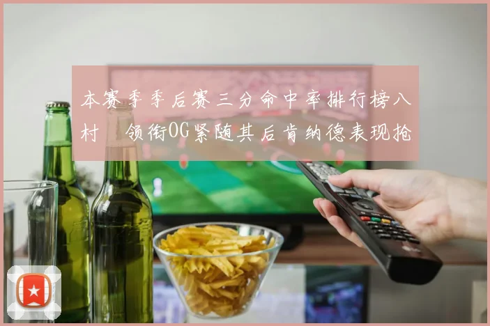 本赛季季后赛三分命中率排行榜八村塁领衔OG紧随其后肯纳德表现抢眼